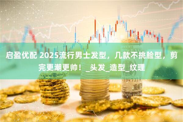 启盈优配 2025流行男士发型，几款不挑脸型，剪完更潮更帅！_头发_造型_纹理