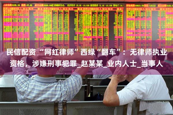 民信配资 “网红律师”西绿“翻车”：无律师执业资格，涉嫌刑事犯罪_赵某某_业内人士_当事人