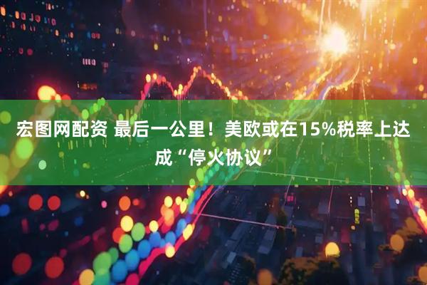 宏图网配资 最后一公里！美欧或在15%税率上达成“停火协议”