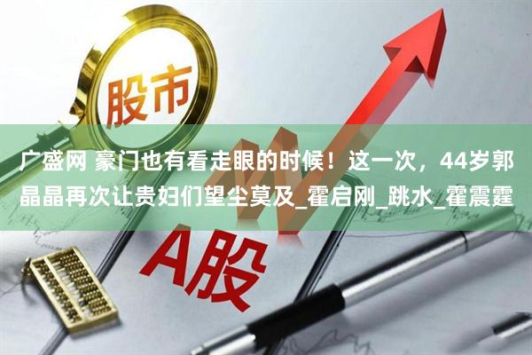 广盛网 豪门也有看走眼的时候！这一次，44岁郭晶晶再次让贵妇们望尘莫及_霍启刚_跳水_霍震霆