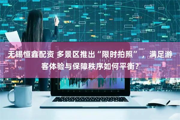 无锡恒鑫配资 多景区推出“限时拍照” ，满足游客体验与保障秩序如何平衡？