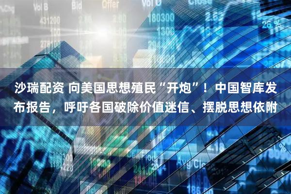 沙瑞配资 向美国思想殖民“开炮”！中国智库发布报告，呼吁各国破除价值迷信、摆脱思想依附
