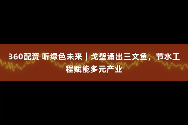 360配资 听绿色未来｜戈壁涌出三文鱼，节水工程赋能多元产业